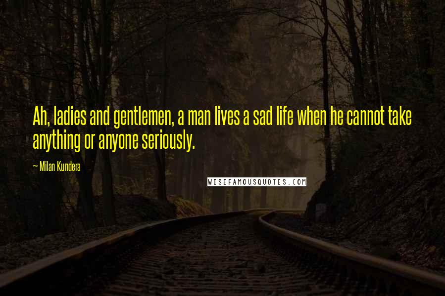 Milan Kundera Quotes: Ah, ladies and gentlemen, a man lives a sad life when he cannot take anything or anyone seriously.