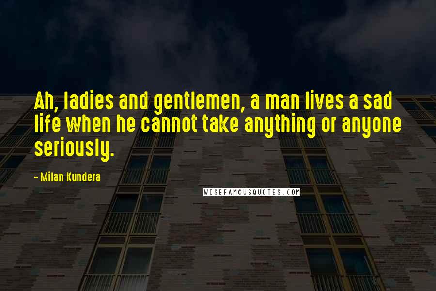 Milan Kundera Quotes: Ah, ladies and gentlemen, a man lives a sad life when he cannot take anything or anyone seriously.