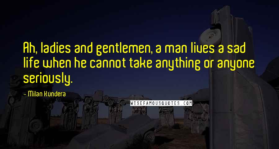 Milan Kundera Quotes: Ah, ladies and gentlemen, a man lives a sad life when he cannot take anything or anyone seriously.