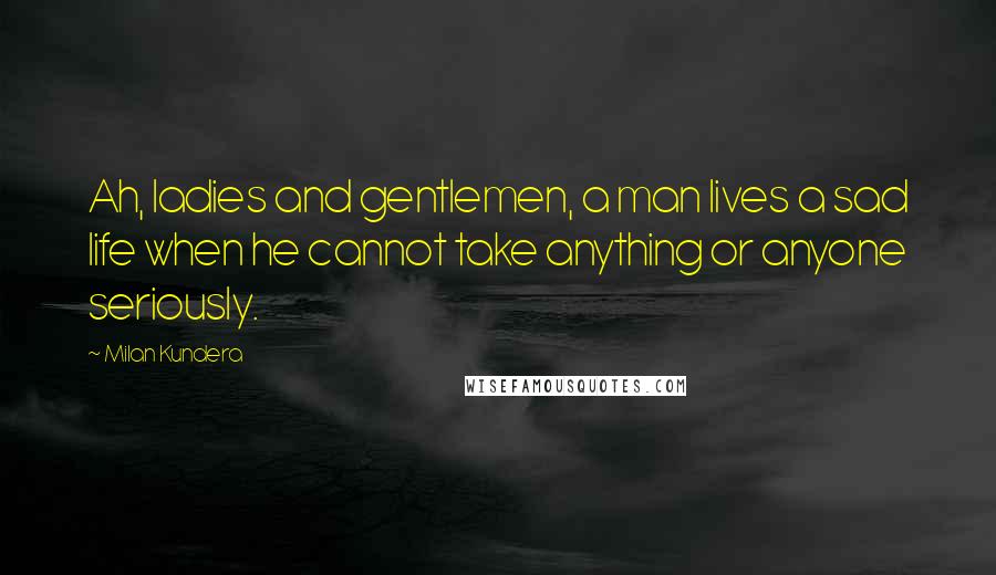 Milan Kundera Quotes: Ah, ladies and gentlemen, a man lives a sad life when he cannot take anything or anyone seriously.