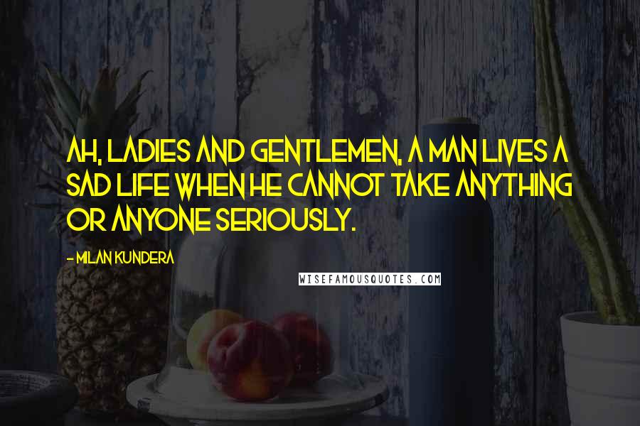 Milan Kundera Quotes: Ah, ladies and gentlemen, a man lives a sad life when he cannot take anything or anyone seriously.