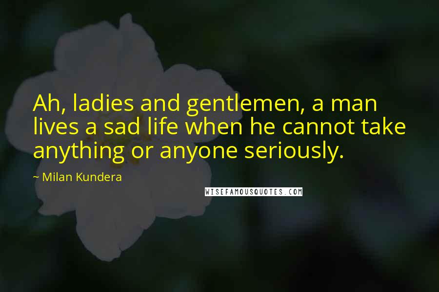 Milan Kundera Quotes: Ah, ladies and gentlemen, a man lives a sad life when he cannot take anything or anyone seriously.