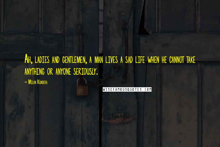 Milan Kundera Quotes: Ah, ladies and gentlemen, a man lives a sad life when he cannot take anything or anyone seriously.