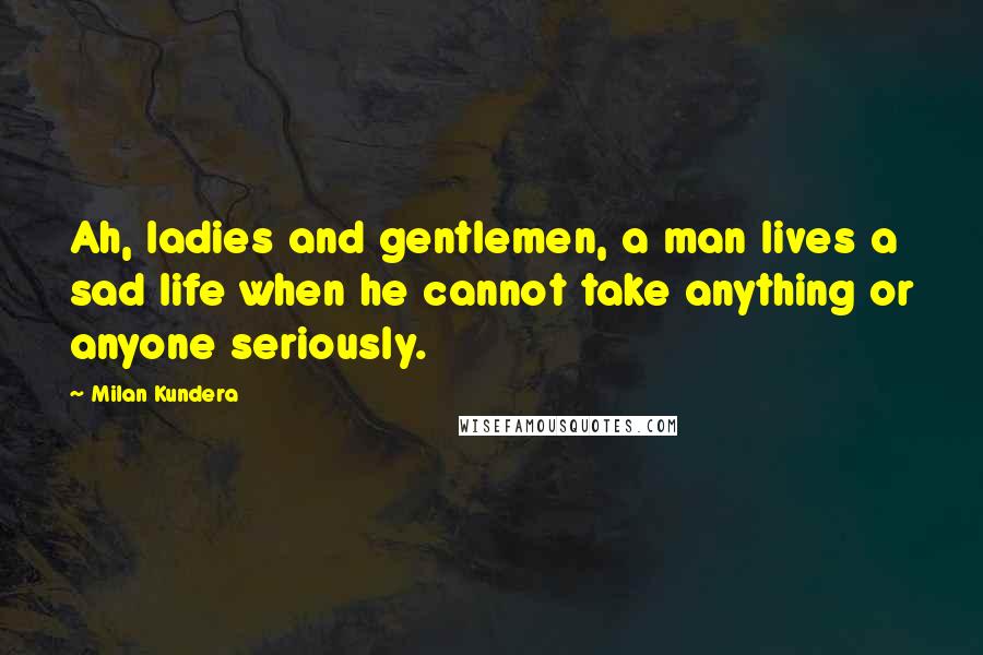 Milan Kundera Quotes: Ah, ladies and gentlemen, a man lives a sad life when he cannot take anything or anyone seriously.