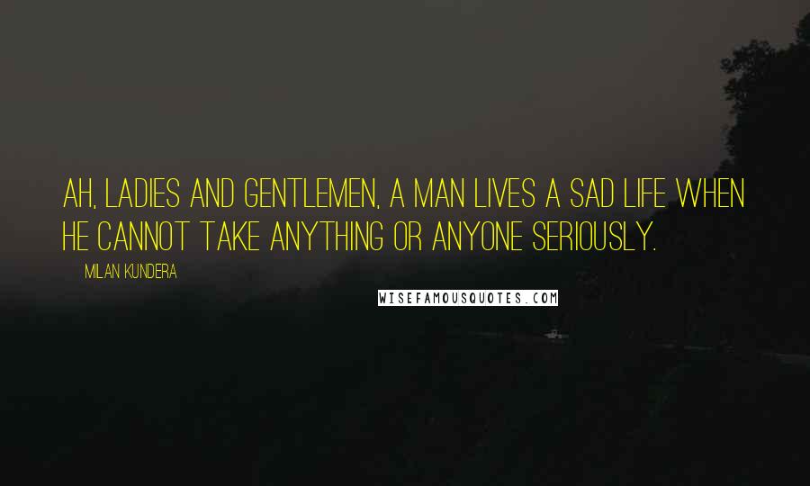 Milan Kundera Quotes: Ah, ladies and gentlemen, a man lives a sad life when he cannot take anything or anyone seriously.