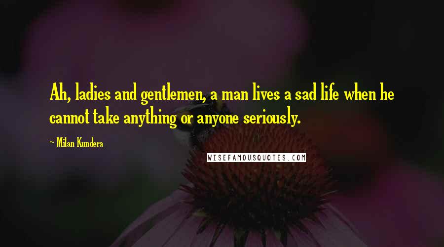 Milan Kundera Quotes: Ah, ladies and gentlemen, a man lives a sad life when he cannot take anything or anyone seriously.