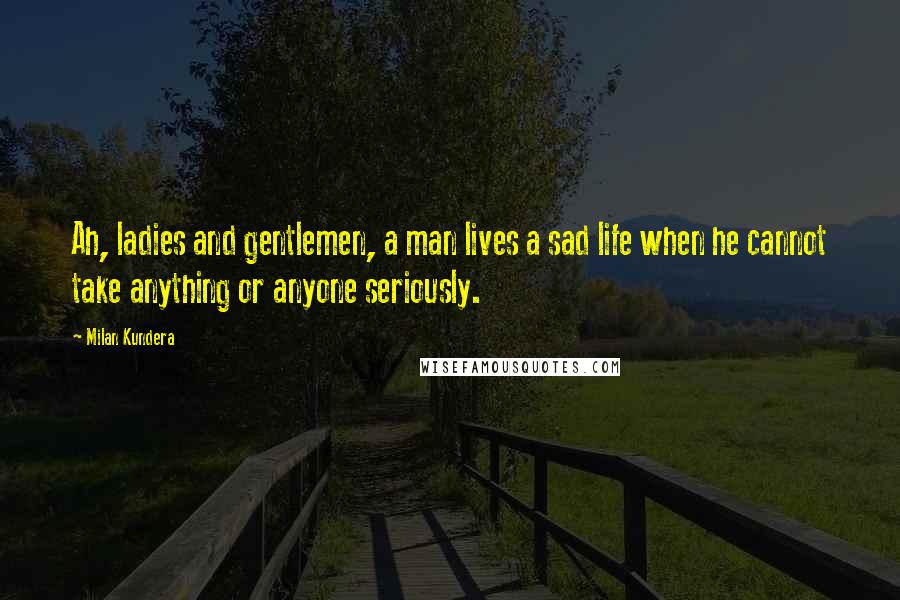 Milan Kundera Quotes: Ah, ladies and gentlemen, a man lives a sad life when he cannot take anything or anyone seriously.