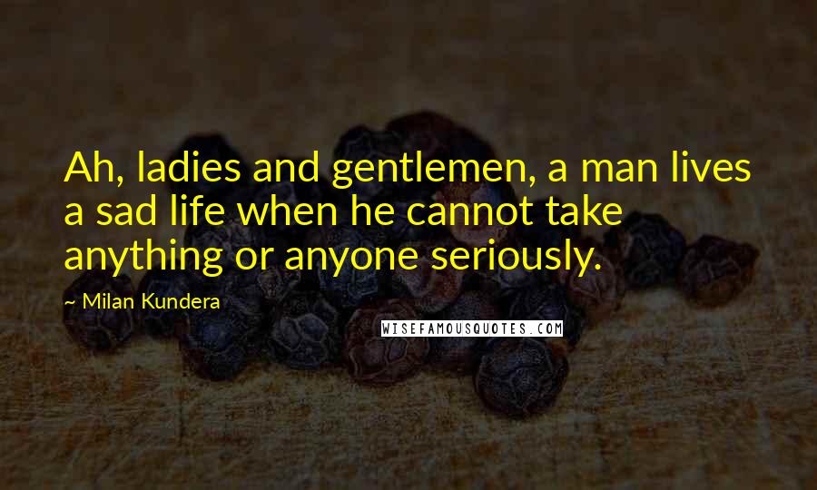 Milan Kundera Quotes: Ah, ladies and gentlemen, a man lives a sad life when he cannot take anything or anyone seriously.