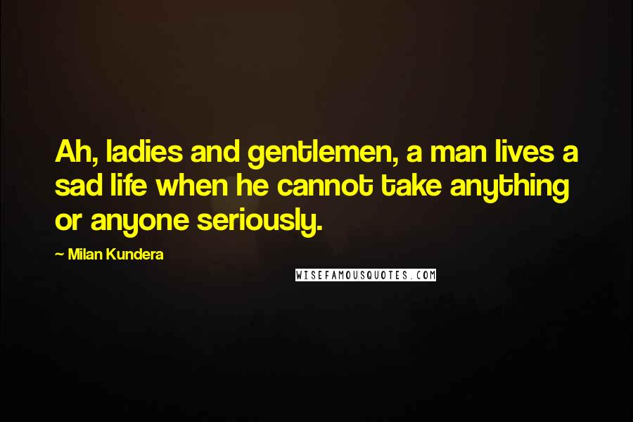 Milan Kundera Quotes: Ah, ladies and gentlemen, a man lives a sad life when he cannot take anything or anyone seriously.