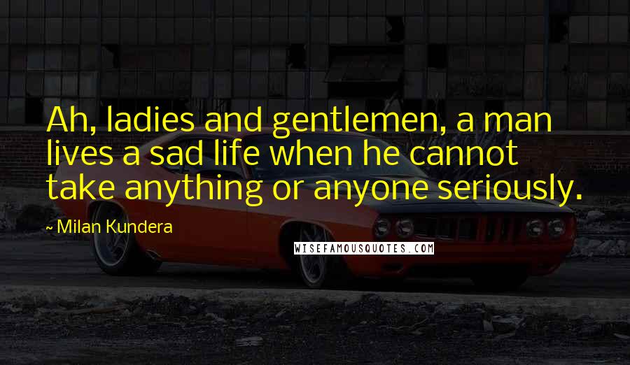 Milan Kundera Quotes: Ah, ladies and gentlemen, a man lives a sad life when he cannot take anything or anyone seriously.