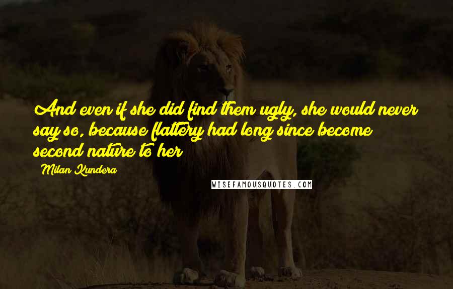 Milan Kundera Quotes: And even if she did find them ugly, she would never say so, because flattery had long since become second nature to her