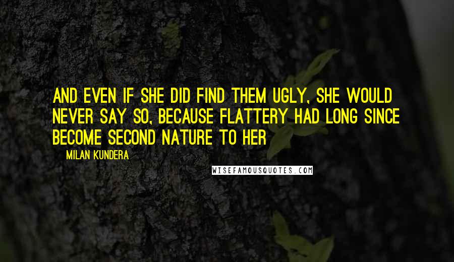 Milan Kundera Quotes: And even if she did find them ugly, she would never say so, because flattery had long since become second nature to her