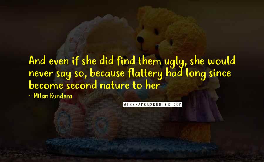 Milan Kundera Quotes: And even if she did find them ugly, she would never say so, because flattery had long since become second nature to her