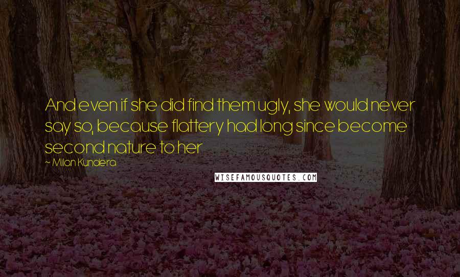 Milan Kundera Quotes: And even if she did find them ugly, she would never say so, because flattery had long since become second nature to her