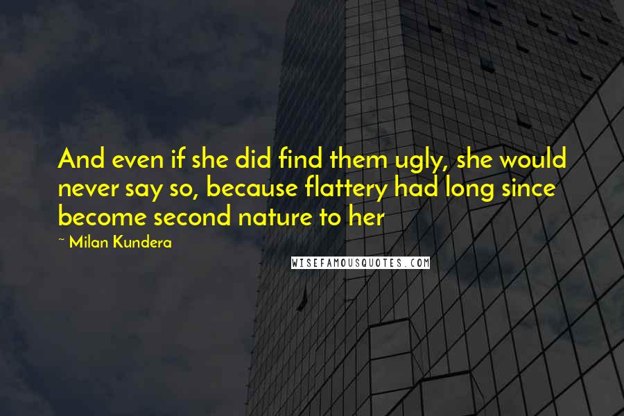 Milan Kundera Quotes: And even if she did find them ugly, she would never say so, because flattery had long since become second nature to her