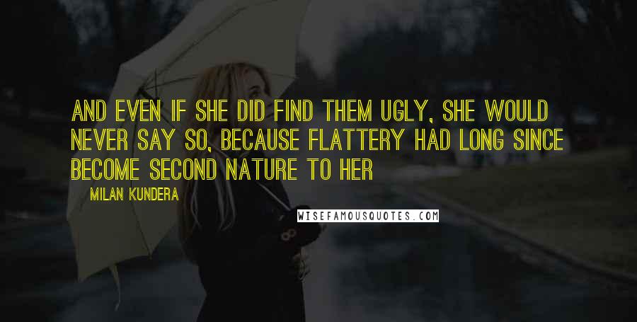 Milan Kundera Quotes: And even if she did find them ugly, she would never say so, because flattery had long since become second nature to her