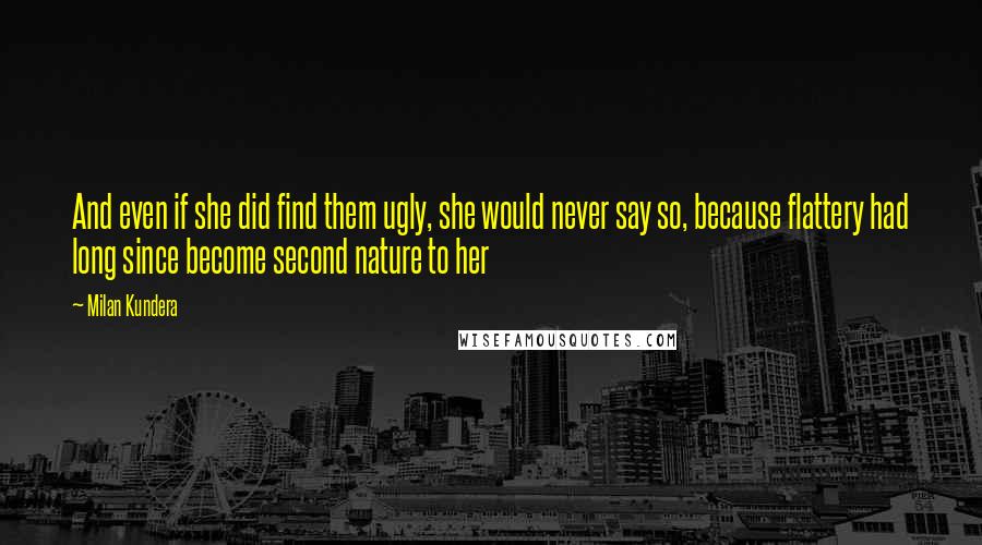 Milan Kundera Quotes: And even if she did find them ugly, she would never say so, because flattery had long since become second nature to her