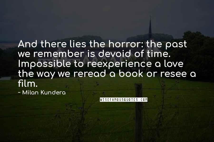 Milan Kundera Quotes: And there lies the horror: the past we remember is devoid of time. Impossible to reexperience a love the way we reread a book or resee a film.