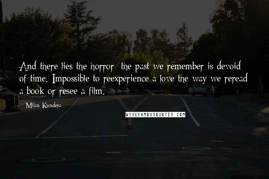 Milan Kundera Quotes: And there lies the horror: the past we remember is devoid of time. Impossible to reexperience a love the way we reread a book or resee a film.