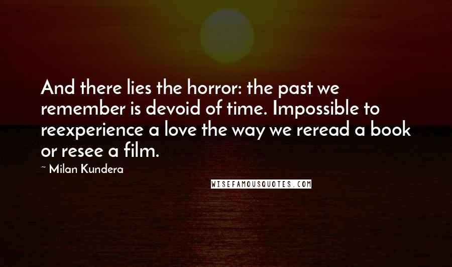 Milan Kundera Quotes: And there lies the horror: the past we remember is devoid of time. Impossible to reexperience a love the way we reread a book or resee a film.