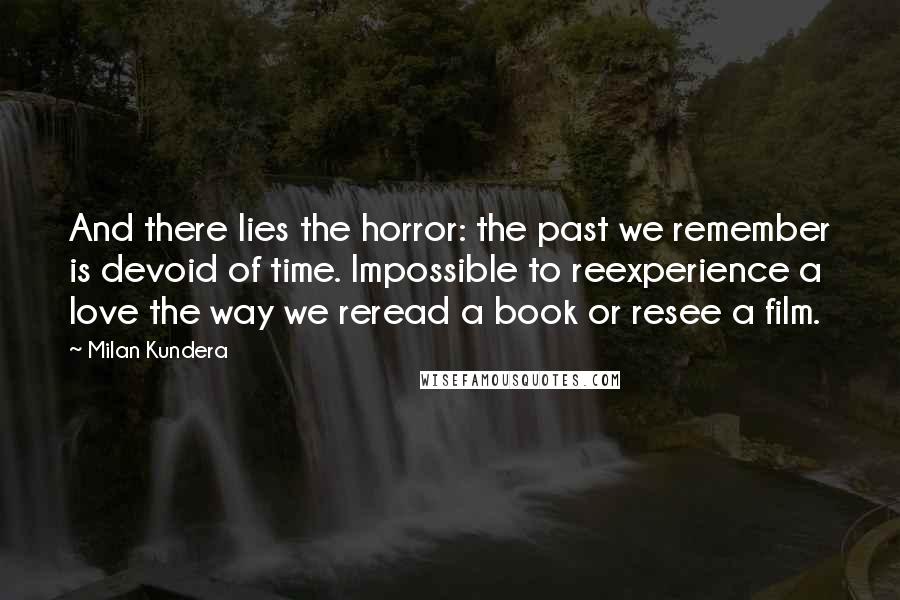 Milan Kundera Quotes: And there lies the horror: the past we remember is devoid of time. Impossible to reexperience a love the way we reread a book or resee a film.
