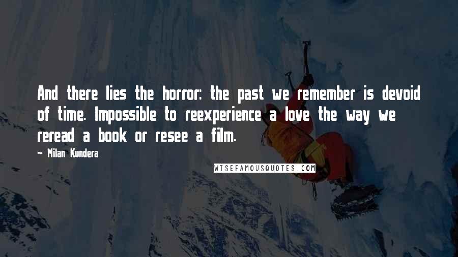 Milan Kundera Quotes: And there lies the horror: the past we remember is devoid of time. Impossible to reexperience a love the way we reread a book or resee a film.