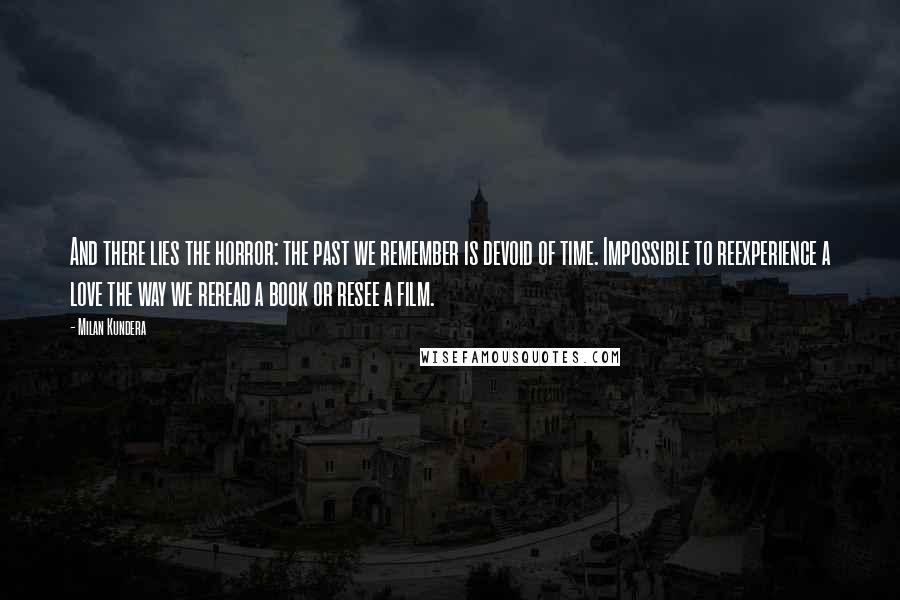 Milan Kundera Quotes: And there lies the horror: the past we remember is devoid of time. Impossible to reexperience a love the way we reread a book or resee a film.