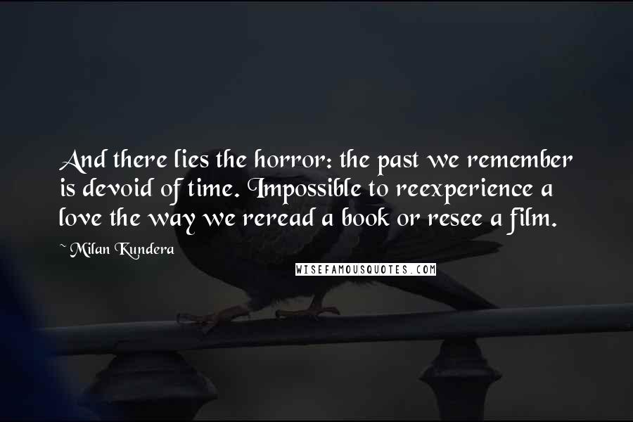 Milan Kundera Quotes: And there lies the horror: the past we remember is devoid of time. Impossible to reexperience a love the way we reread a book or resee a film.