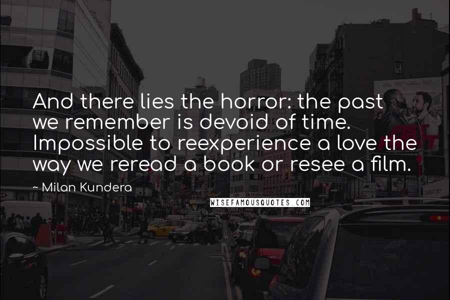 Milan Kundera Quotes: And there lies the horror: the past we remember is devoid of time. Impossible to reexperience a love the way we reread a book or resee a film.