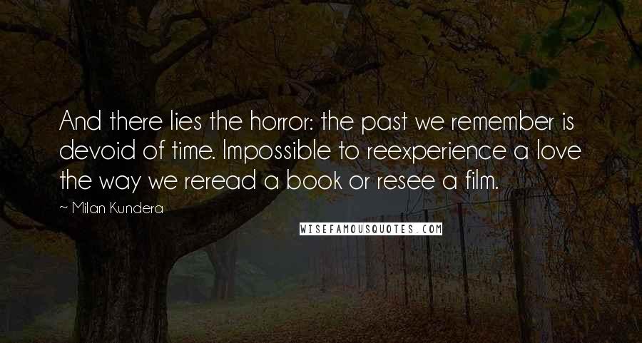 Milan Kundera Quotes: And there lies the horror: the past we remember is devoid of time. Impossible to reexperience a love the way we reread a book or resee a film.