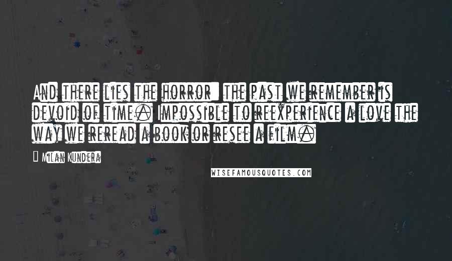 Milan Kundera Quotes: And there lies the horror: the past we remember is devoid of time. Impossible to reexperience a love the way we reread a book or resee a film.