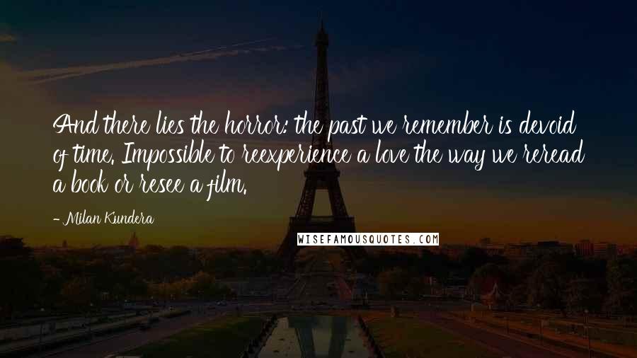 Milan Kundera Quotes: And there lies the horror: the past we remember is devoid of time. Impossible to reexperience a love the way we reread a book or resee a film.