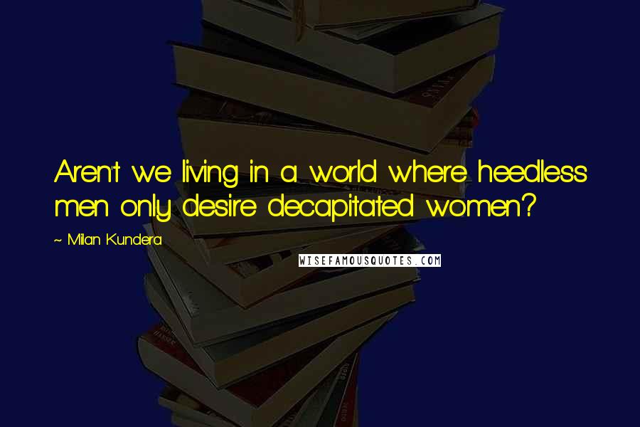 Milan Kundera Quotes: Aren't we living in a world where heedless men only desire decapitated women?