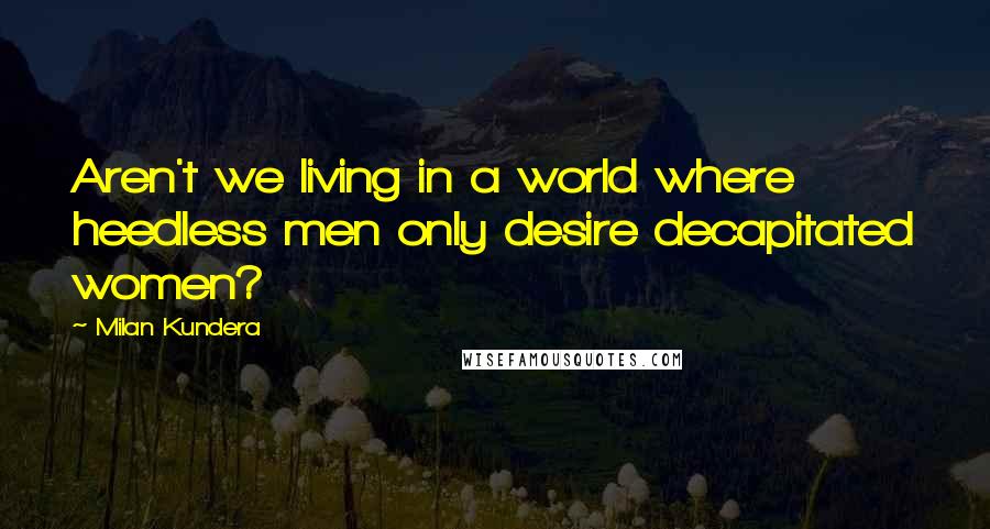 Milan Kundera Quotes: Aren't we living in a world where heedless men only desire decapitated women?