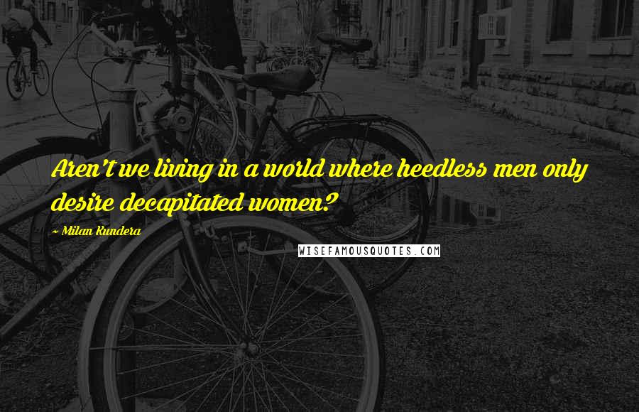 Milan Kundera Quotes: Aren't we living in a world where heedless men only desire decapitated women?