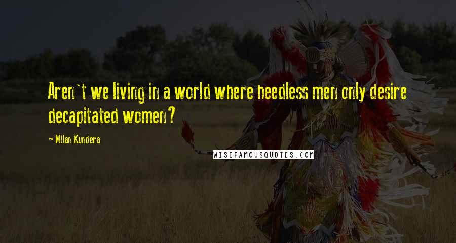 Milan Kundera Quotes: Aren't we living in a world where heedless men only desire decapitated women?