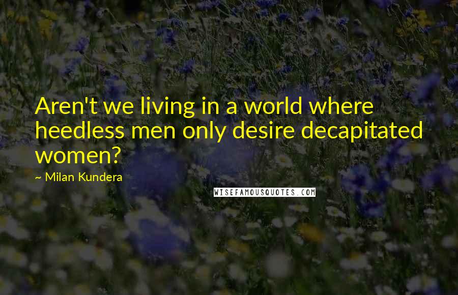 Milan Kundera Quotes: Aren't we living in a world where heedless men only desire decapitated women?