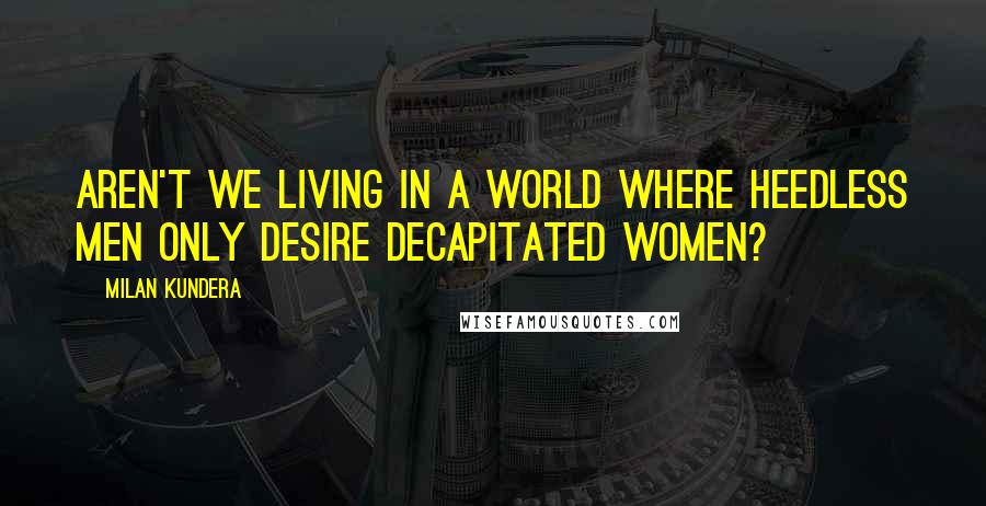 Milan Kundera Quotes: Aren't we living in a world where heedless men only desire decapitated women?