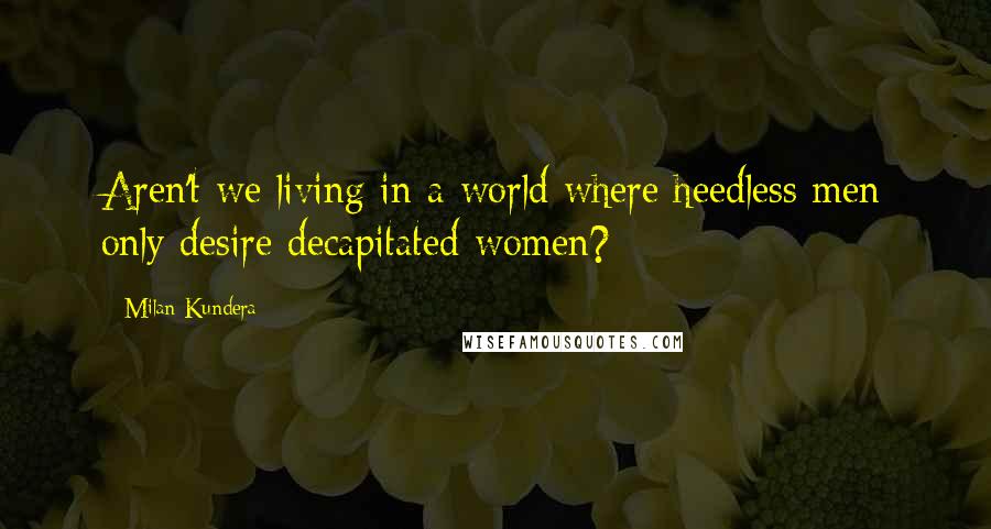 Milan Kundera Quotes: Aren't we living in a world where heedless men only desire decapitated women?