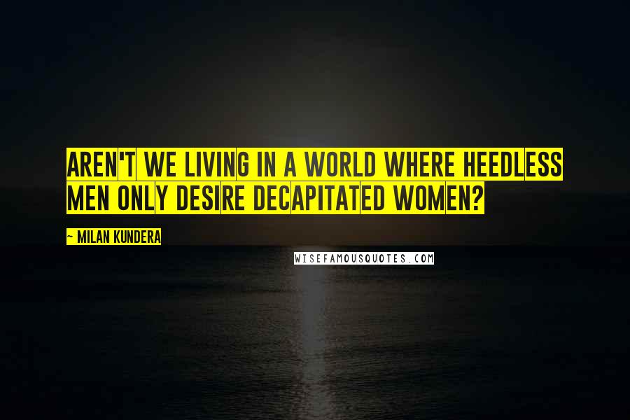 Milan Kundera Quotes: Aren't we living in a world where heedless men only desire decapitated women?