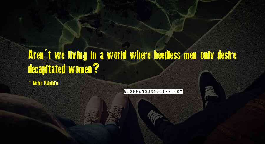 Milan Kundera Quotes: Aren't we living in a world where heedless men only desire decapitated women?