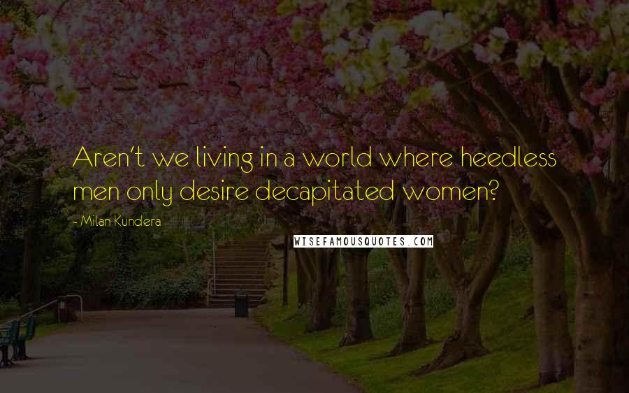Milan Kundera Quotes: Aren't we living in a world where heedless men only desire decapitated women?
