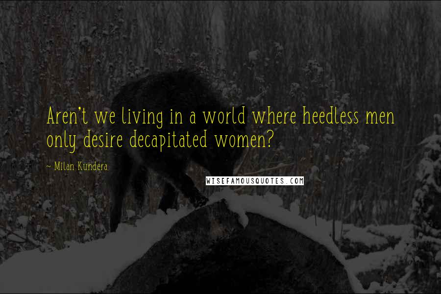 Milan Kundera Quotes: Aren't we living in a world where heedless men only desire decapitated women?