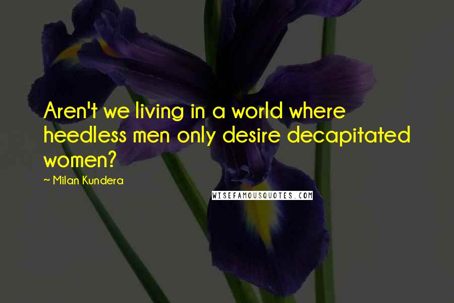 Milan Kundera Quotes: Aren't we living in a world where heedless men only desire decapitated women?