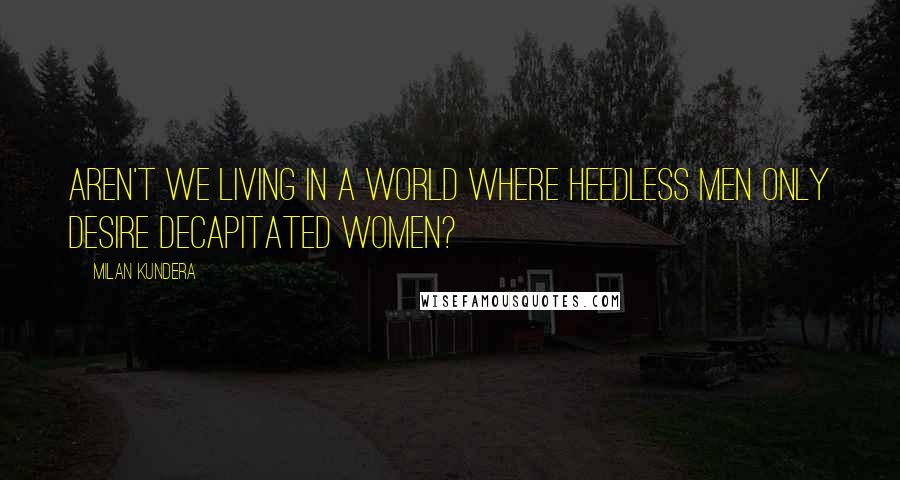 Milan Kundera Quotes: Aren't we living in a world where heedless men only desire decapitated women?