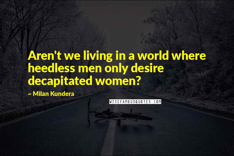 Milan Kundera Quotes: Aren't we living in a world where heedless men only desire decapitated women?