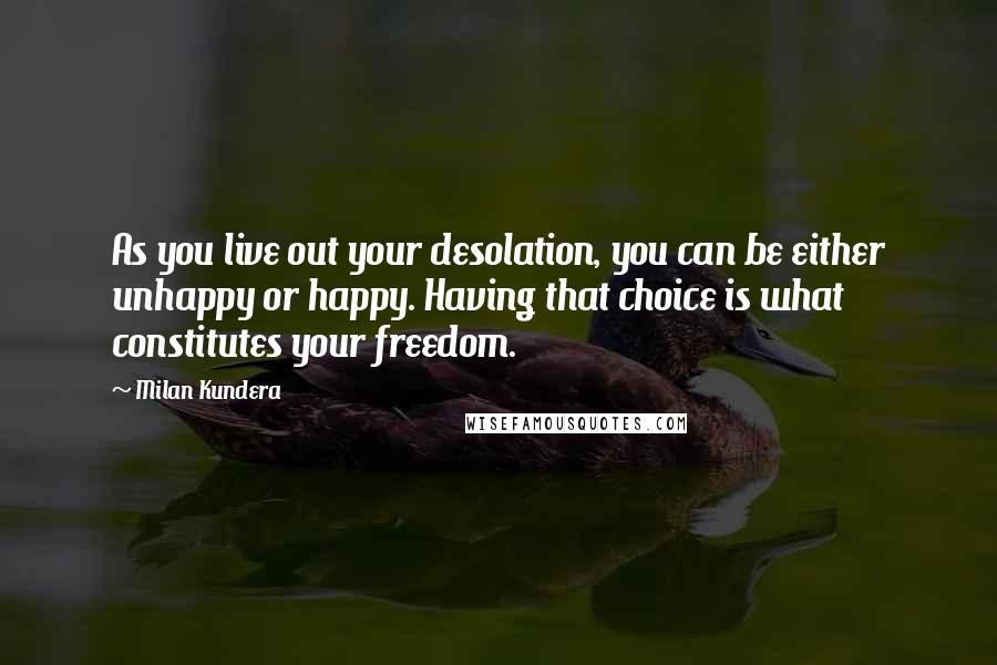 Milan Kundera Quotes: As you live out your desolation, you can be either unhappy or happy. Having that choice is what constitutes your freedom.