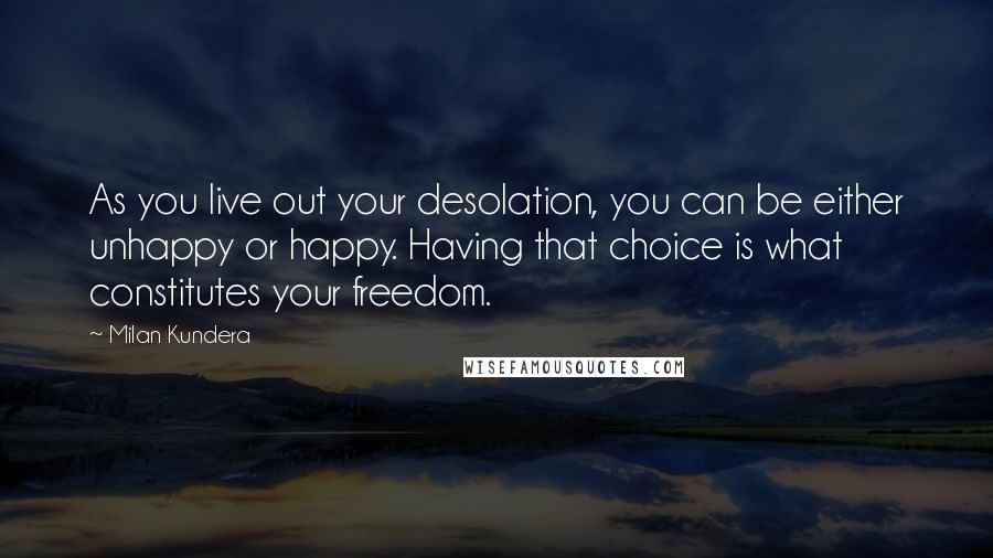 Milan Kundera Quotes: As you live out your desolation, you can be either unhappy or happy. Having that choice is what constitutes your freedom.