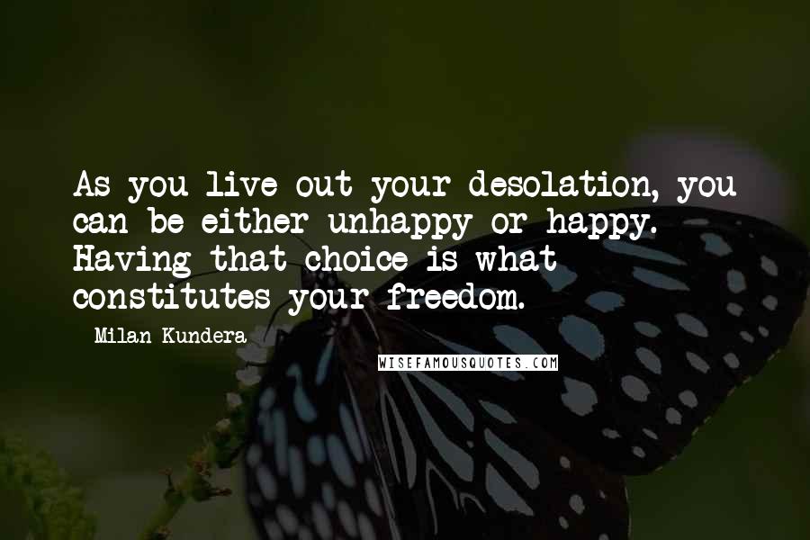 Milan Kundera Quotes: As you live out your desolation, you can be either unhappy or happy. Having that choice is what constitutes your freedom.