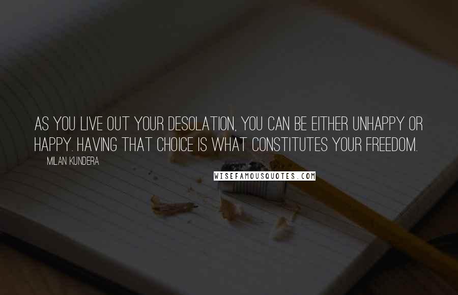 Milan Kundera Quotes: As you live out your desolation, you can be either unhappy or happy. Having that choice is what constitutes your freedom.